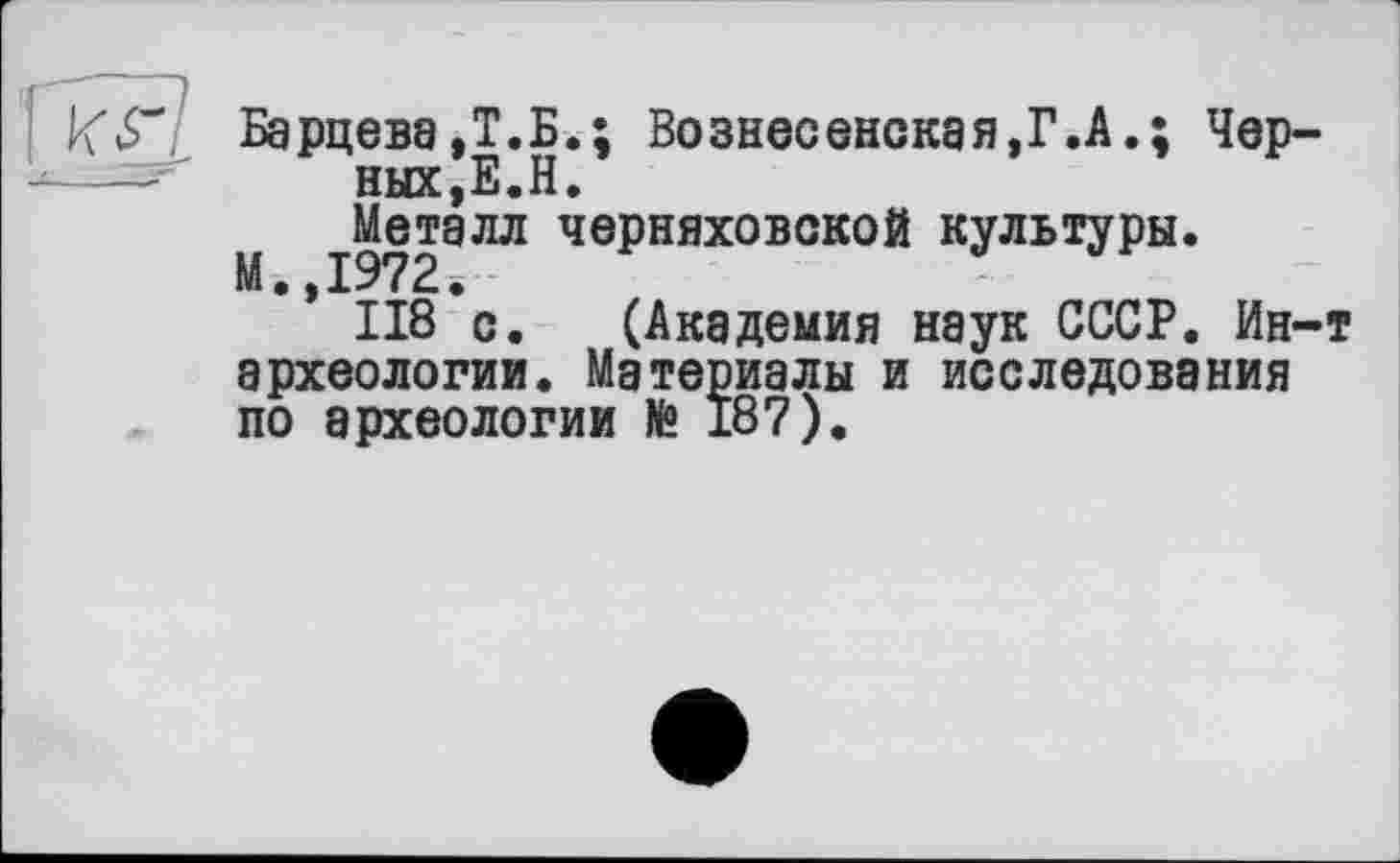 ﻿Барцева,Т.Б.; Вознесенская,Г.А.; Черных, Е.Н.
М ^Металл Черняховской культуры.
’ 118 с. (Академия наук СССР. Ин-т археологии. Материалы и исследования по археологии № 187).